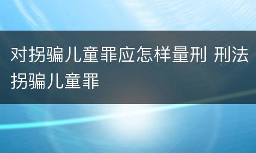 对拐骗儿童罪应怎样量刑 刑法拐骗儿童罪