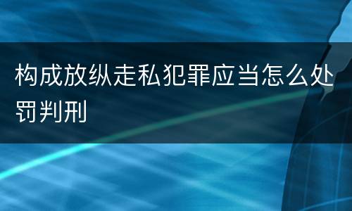 构成放纵走私犯罪应当怎么处罚判刑