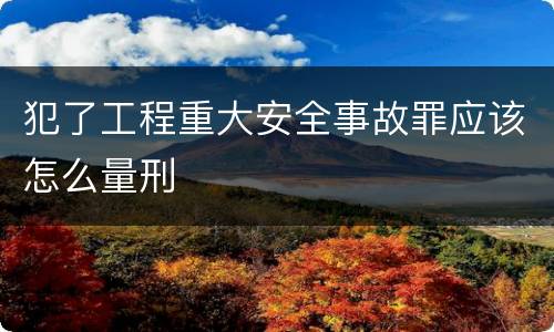 犯了工程重大安全事故罪应该怎么量刑