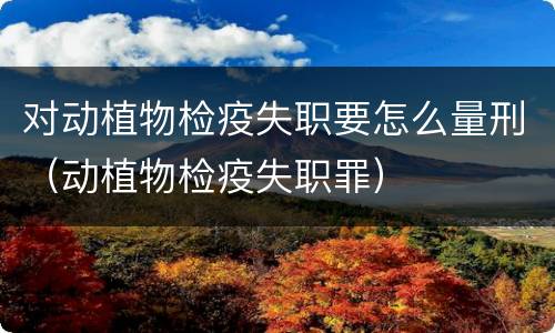 对动植物检疫失职要怎么量刑（动植物检疫失职罪）