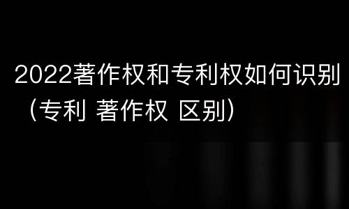 2022著作权和专利权如何识别（专利 著作权 区别）