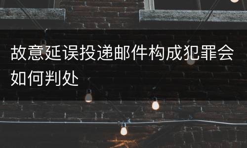 故意延误投递邮件构成犯罪会如何判处