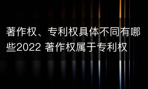 著作权、专利权具体不同有哪些2022 著作权属于专利权