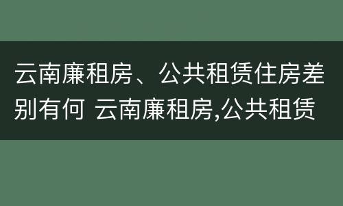 云南廉租房、公共租赁住房差别有何 云南廉租房,公共租赁住房差别有何规定