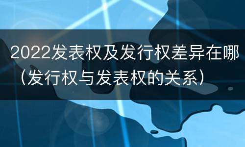 2022发表权及发行权差异在哪（发行权与发表权的关系）