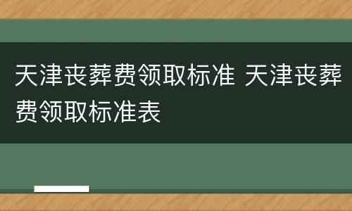 天津丧葬费领取标准 天津丧葬费领取标准表