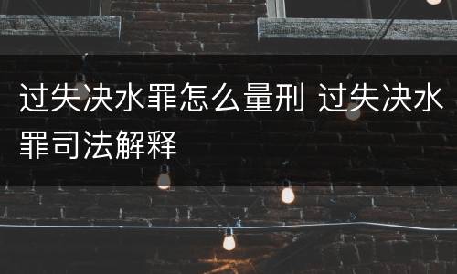 过失决水罪怎么量刑 过失决水罪司法解释