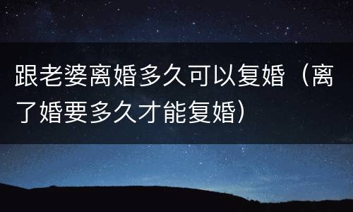 跟老婆离婚多久可以复婚（离了婚要多久才能复婚）