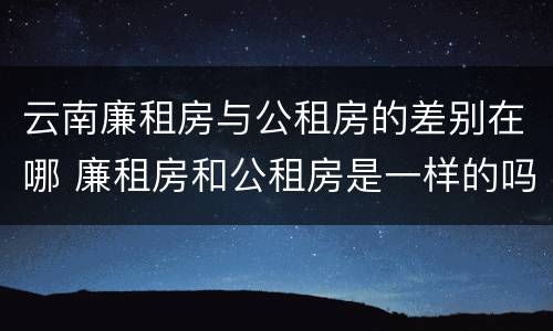 云南廉租房与公租房的差别在哪 廉租房和公租房是一样的吗