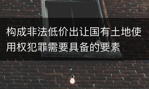 构成非法低价出让国有土地使用权犯罪需要具备的要素