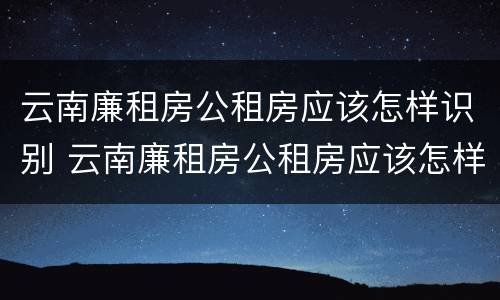 云南廉租房公租房应该怎样识别 云南廉租房公租房应该怎样识别房源