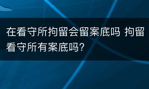 在看守所拘留会留案底吗 拘留看守所有案底吗?