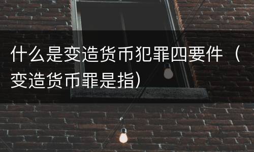 什么是变造货币犯罪四要件（变造货币罪是指）