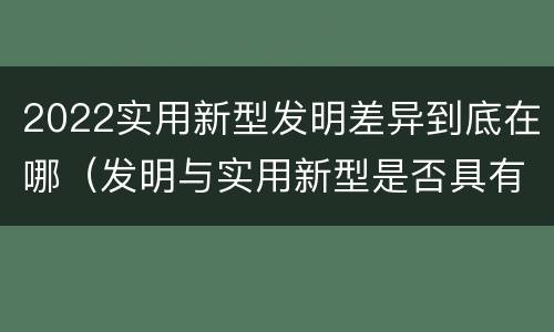 2022实用新型发明差异到底在哪（发明与实用新型是否具有实用性）