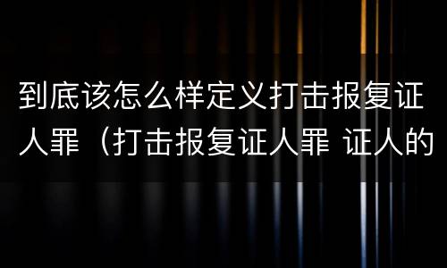到底该怎么样定义打击报复证人罪（打击报复证人罪 证人的范围）