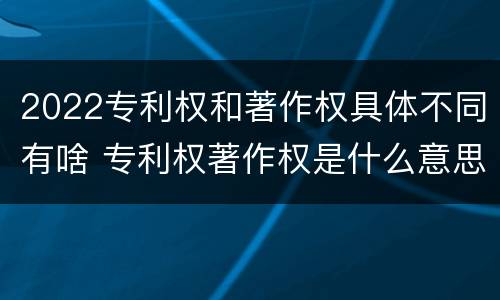 2022专利权和著作权具体不同有啥 专利权著作权是什么意思
