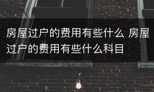 房屋过户的费用有些什么 房屋过户的费用有些什么科目