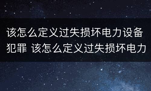该怎么定义过失损坏电力设备犯罪 该怎么定义过失损坏电力设备犯罪案件