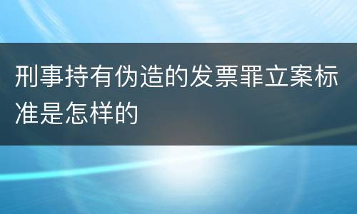 刑事持有伪造的发票罪立案标准是怎样的