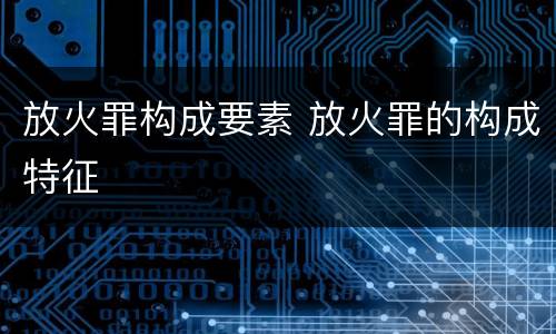 放火罪构成要素 放火罪的构成特征