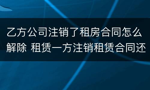 乙方公司注销了租房合同怎么解除 租赁一方注销租赁合同还有效吗
