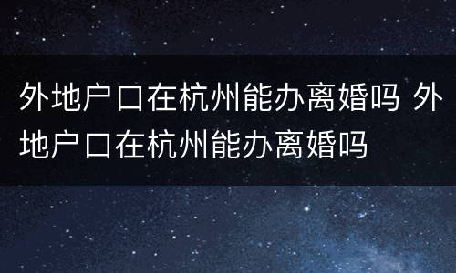 外地户口在杭州能办离婚吗 外地户口在杭州能办离婚吗