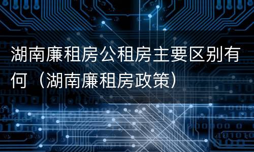 湖南廉租房公租房主要区别有何（湖南廉租房政策）