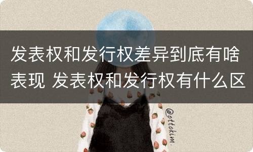 发表权和发行权差异到底有啥表现 发表权和发行权有什么区别