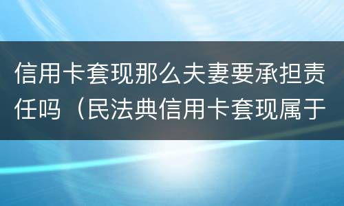 信用卡套现那么夫妻要承担责任吗（民法典信用卡套现属于夫妻共同债务吗）