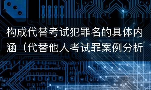 构成代替考试犯罪名的具体内涵（代替他人考试罪案例分析）