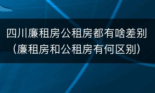 四川廉租房公租房都有啥差别（廉租房和公租房有何区别）
