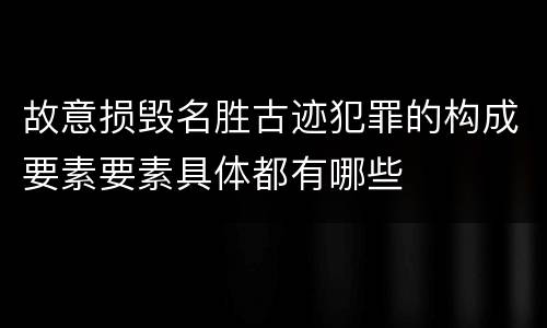 故意损毁名胜古迹犯罪的构成要素要素具体都有哪些