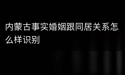内蒙古事实婚姻跟同居关系怎么样识别