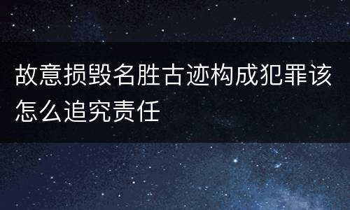 故意损毁名胜古迹构成犯罪该怎么追究责任