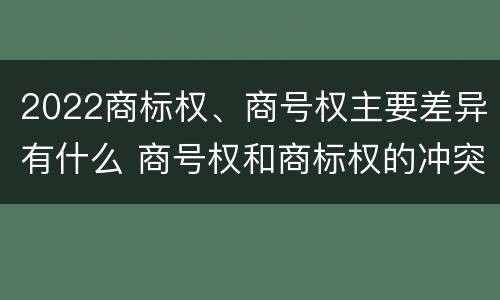2022商标权、商号权主要差异有什么 商号权和商标权的冲突和解决