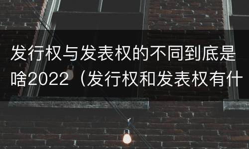 发行权与发表权的不同到底是啥2022（发行权和发表权有什么区别）