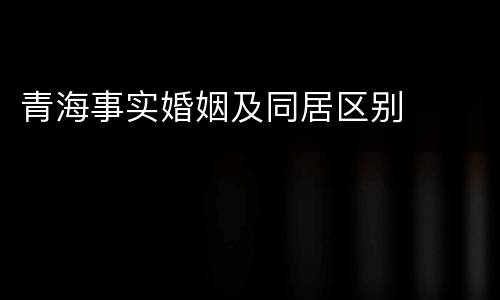 青海事实婚姻及同居区别