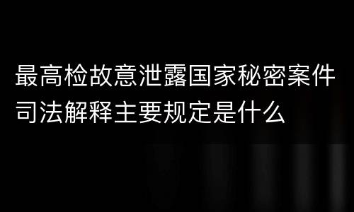 最高检故意泄露国家秘密案件司法解释主要规定是什么