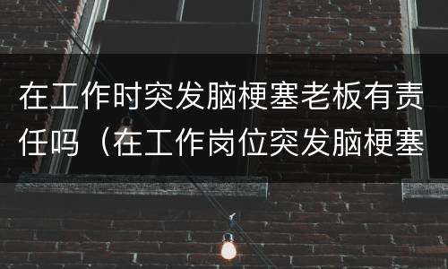 在工作时突发脑梗塞老板有责任吗（在工作岗位突发脑梗塞公司有责任吗）