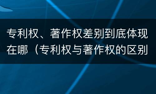 专利权、著作权差别到底体现在哪（专利权与著作权的区别）