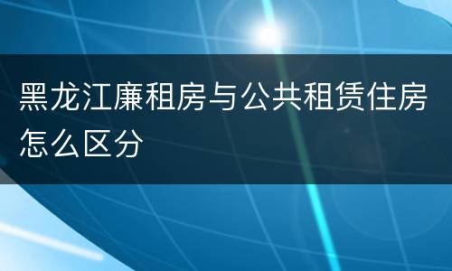 黑龙江廉租房与公共租赁住房怎么区分