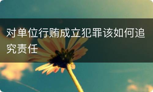 对单位行贿成立犯罪该如何追究责任