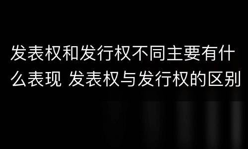 发表权和发行权不同主要有什么表现 发表权与发行权的区别