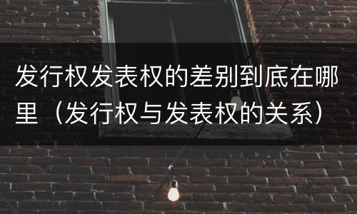 发行权发表权的差别到底在哪里（发行权与发表权的关系）
