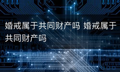 婚戒属于共同财产吗 婚戒属于共同财产吗