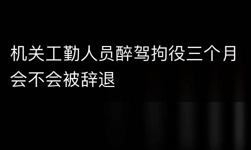 机关工勤人员醉驾拘役三个月会不会被辞退