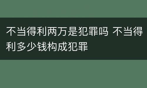 不当得利两万是犯罪吗 不当得利多少钱构成犯罪