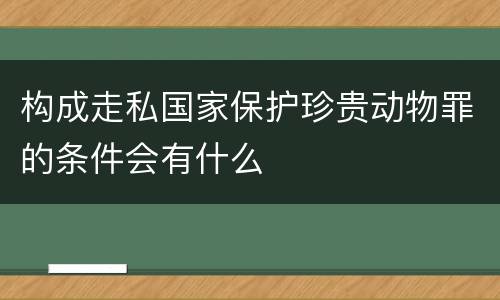 构成走私国家保护珍贵动物罪的条件会有什么
