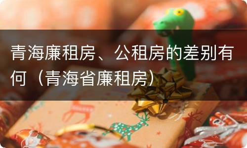 青海廉租房、公租房的差别有何（青海省廉租房）