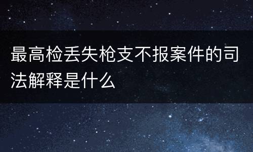 最高检丢失枪支不报案件的司法解释是什么